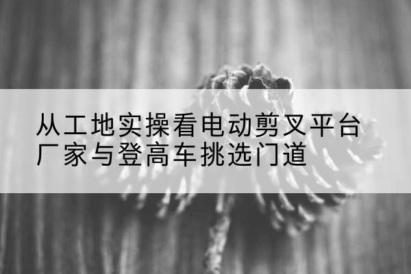 宁津电动剪叉升降平台厂家-从工地实操看电动剪叉平台厂家与登高车挑选门道