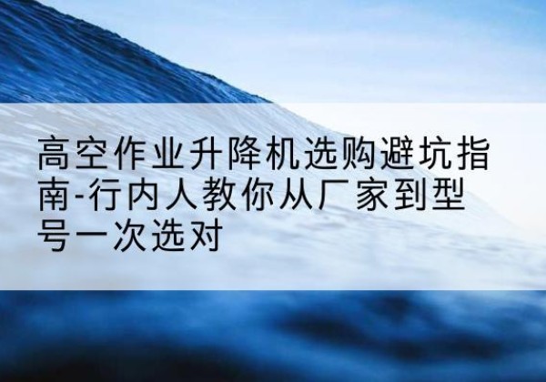 宁津升降平台厂家-高空作业升降机选购避坑指南-行内人教你从厂家到型号一次选对