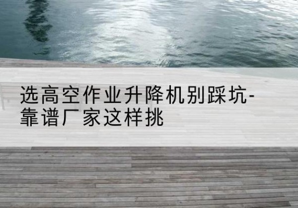 宁津剪叉式升降机厂家-选高空作业升降机别踩坑-靠谱厂家这样挑