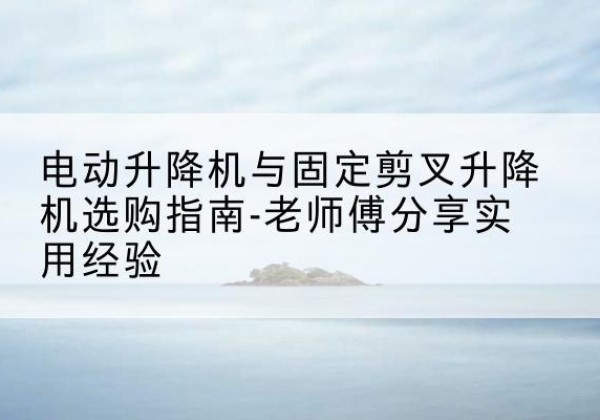 宁津电动升降机怎么选-电动升降机与固定剪叉升降机选购指南-老师傅分享实用经验