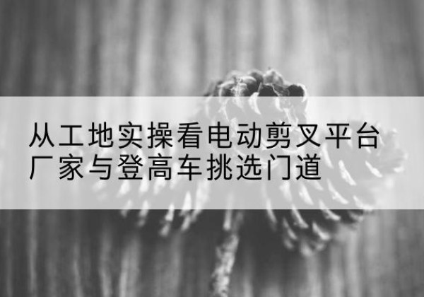 宁津电动剪叉升降平台厂家-从工地实操看电动剪叉平台厂家与登高车挑选门道