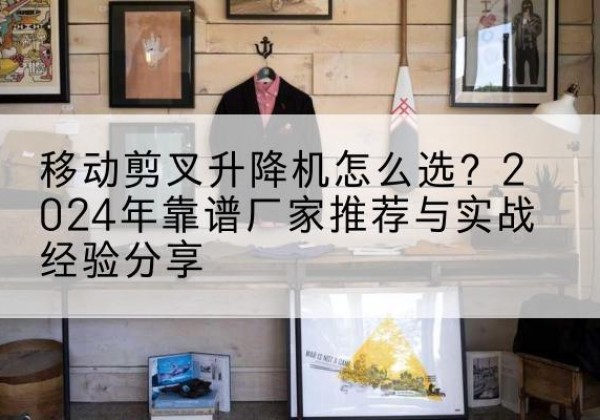 宁津升降平台厂家推荐-移动剪叉升降机怎么选？2024年靠谱厂家推荐与实战经验分享
